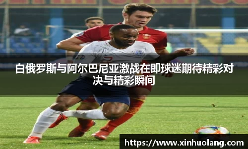 白俄罗斯与阿尔巴尼亚激战在即球迷期待精彩对决与精彩瞬间