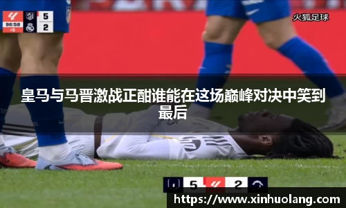 皇马与马晋激战正酣谁能在这场巅峰对决中笑到最后
